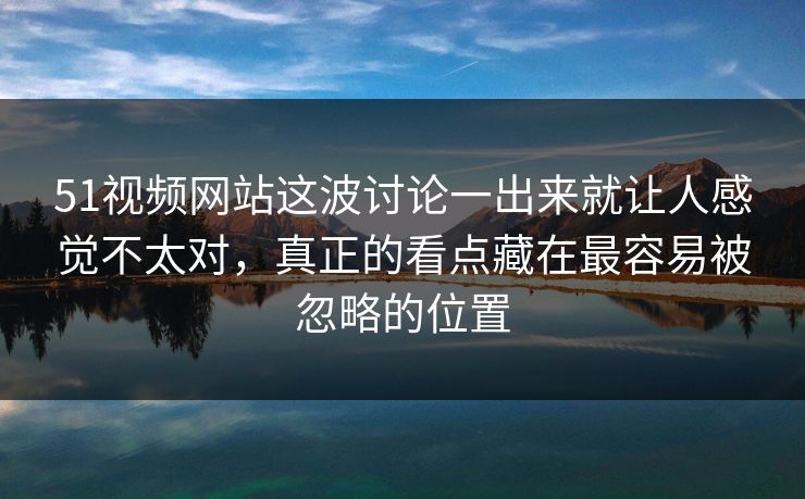 51视频网站这波讨论一出来就让人感觉不太对，真正的看点藏在最容易被忽略的位置