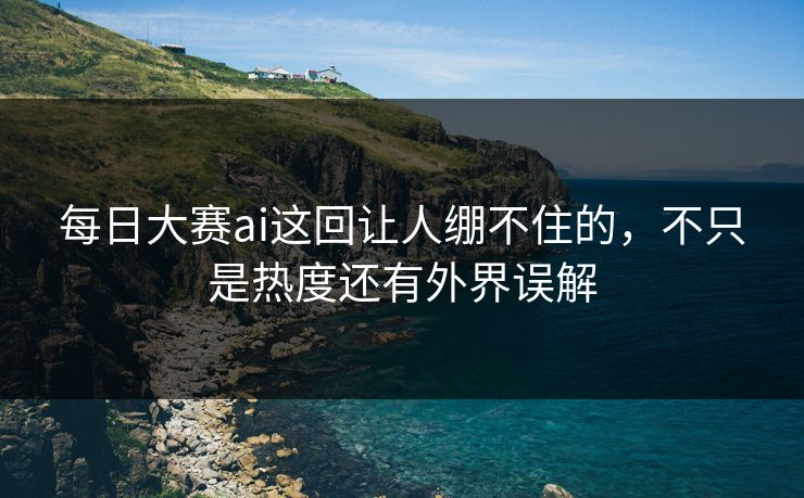 每日大赛ai这回让人绷不住的，不只是热度还有外界误解