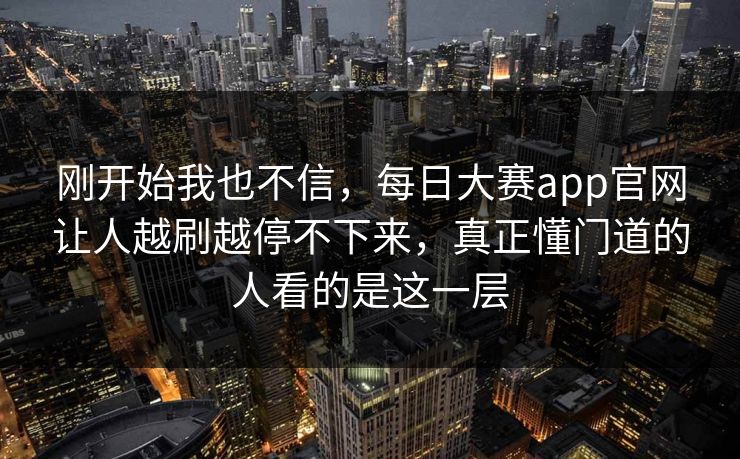 刚开始我也不信，每日大赛app官网让人越刷越停不下来，真正懂门道的人看的是这一层