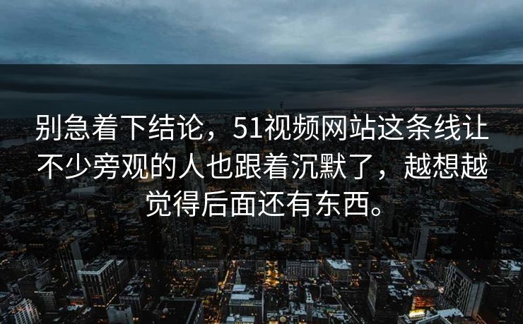 别急着下结论，51视频网站这条线让不少旁观的人也跟着沉默了，越想越觉得后面还有东西。
