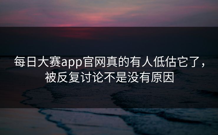 每日大赛app官网真的有人低估它了，被反复讨论不是没有原因