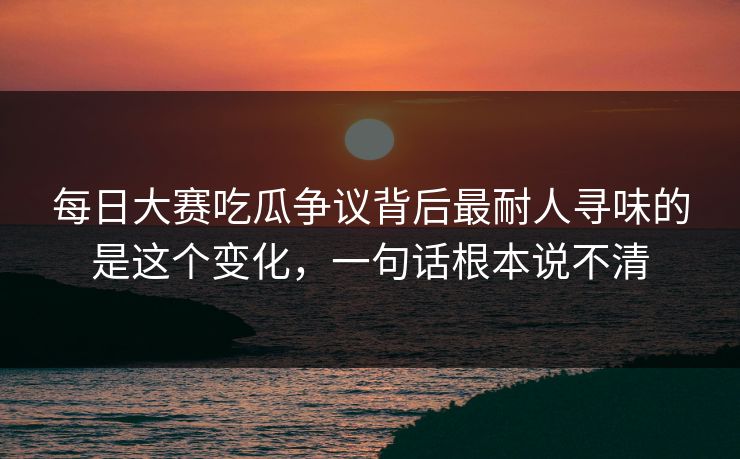 每日大赛吃瓜争议背后最耐人寻味的是这个变化，一句话根本说不清
