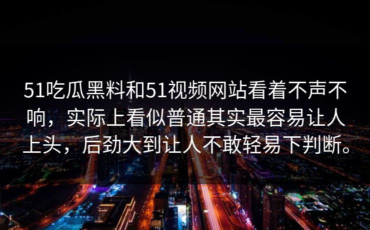 51吃瓜黑料和51视频网站看着不声不响，实际上看似普通其实最容易让人上头，后劲大到让人不敢轻易下判断。