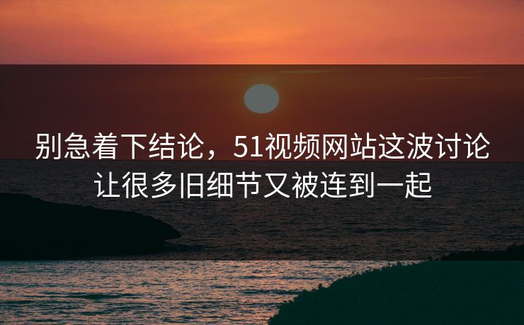 别急着下结论，51视频网站这波讨论让很多旧细节又被连到一起