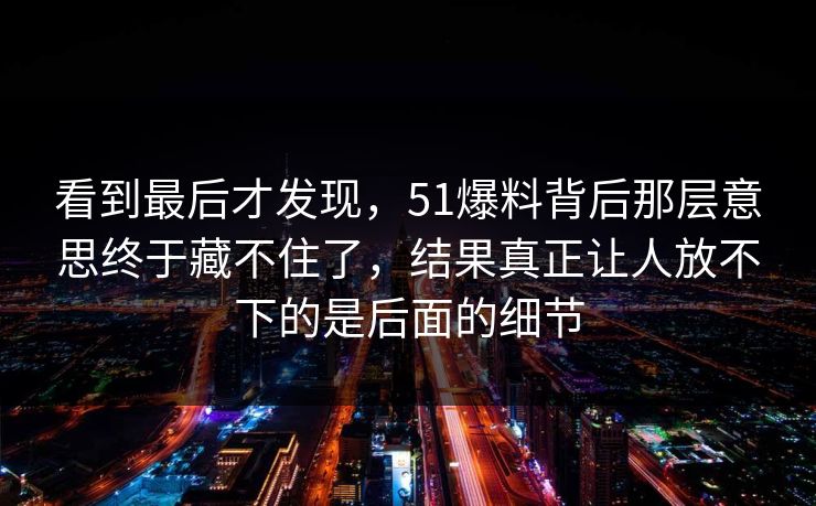 看到最后才发现，51爆料背后那层意思终于藏不住了，结果真正让人放不下的是后面的细节