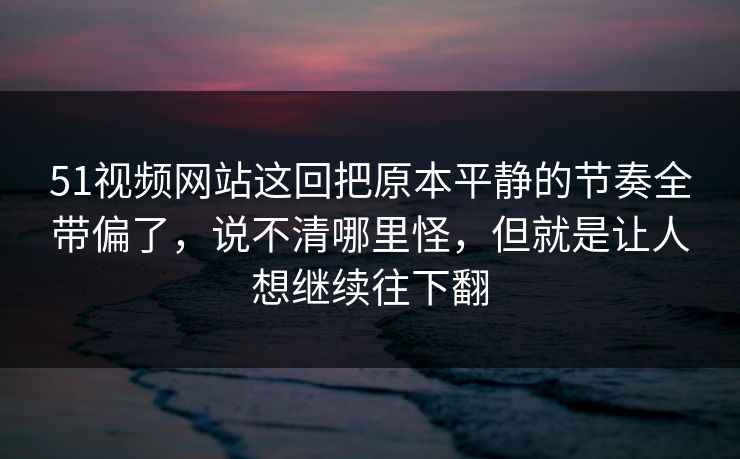 51视频网站这回把原本平静的节奏全带偏了，说不清哪里怪，但就是让人想继续往下翻