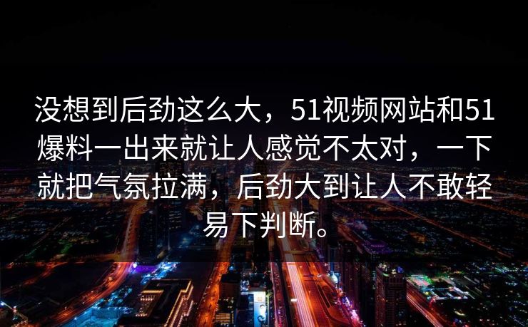 没想到后劲这么大，51视频网站和51爆料一出来就让人感觉不太对，一下就把气氛拉满，后劲大到让人不敢轻易下判断。