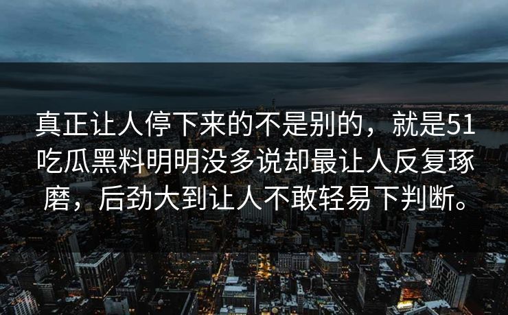 真正让人停下来的不是别的，就是51吃瓜黑料明明没多说却最让人反复琢磨，后劲大到让人不敢轻易下判断。