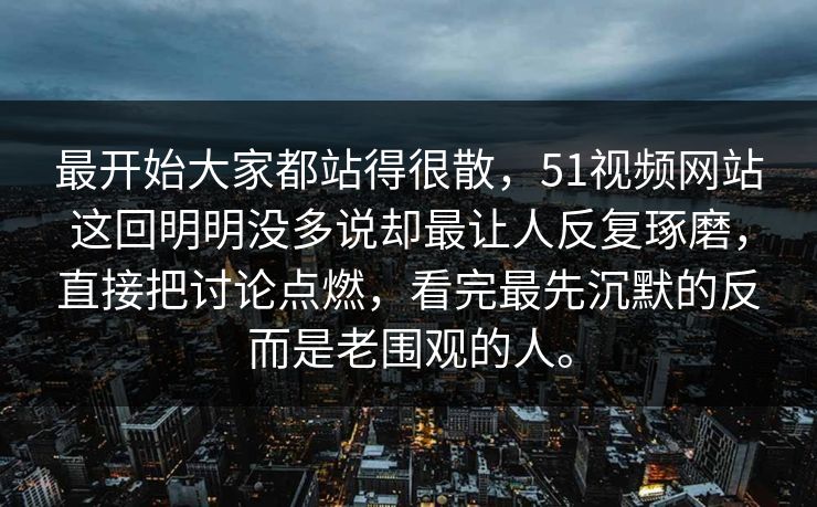 最开始大家都站得很散，51视频网站这回明明没多说却最让人反复琢磨，直接把讨论点燃，看完最先沉默的反而是老围观的人。