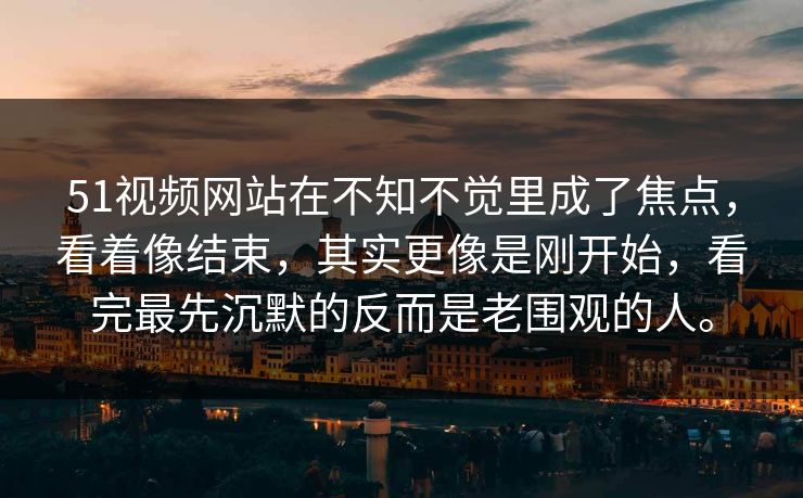 51视频网站在不知不觉里成了焦点，看着像结束，其实更像是刚开始，看完最先沉默的反而是老围观的人。