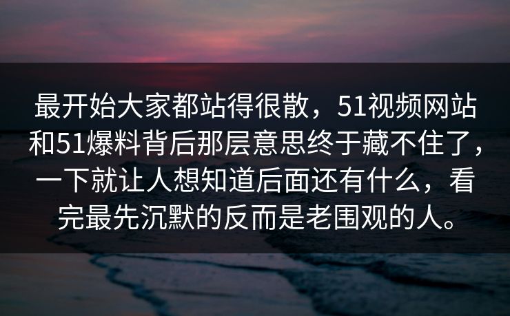 最开始大家都站得很散，51视频网站和51爆料背后那层意思终于藏不住了，一下就让人想知道后面还有什么，看完最先沉默的反而是老围观的人。