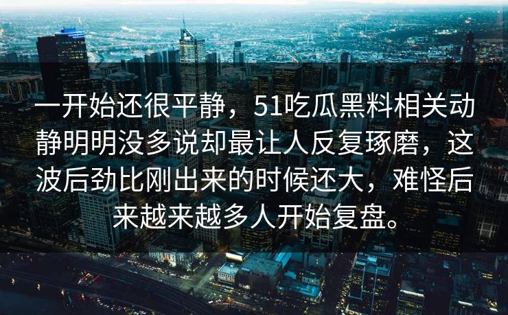 一开始还很平静，51吃瓜黑料相关动静明明没多说却最让人反复琢磨，这波后劲比刚出来的时候还大，难怪后来越来越多人开始复盘。