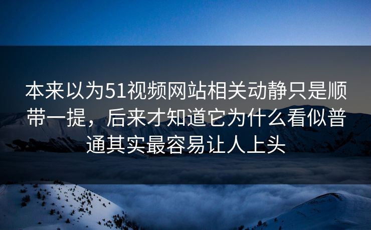 本来以为51视频网站相关动静只是顺带一提，后来才知道它为什么看似普通其实最容易让人上头