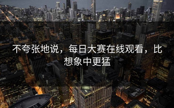 不夸张地说，每日大赛在线观看，比想象中更猛