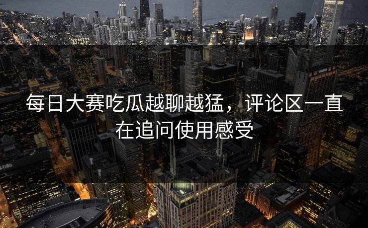 每日大赛吃瓜越聊越猛，评论区一直在追问使用感受