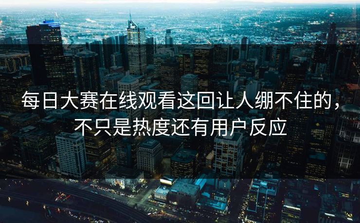 每日大赛在线观看这回让人绷不住的，不只是热度还有用户反应