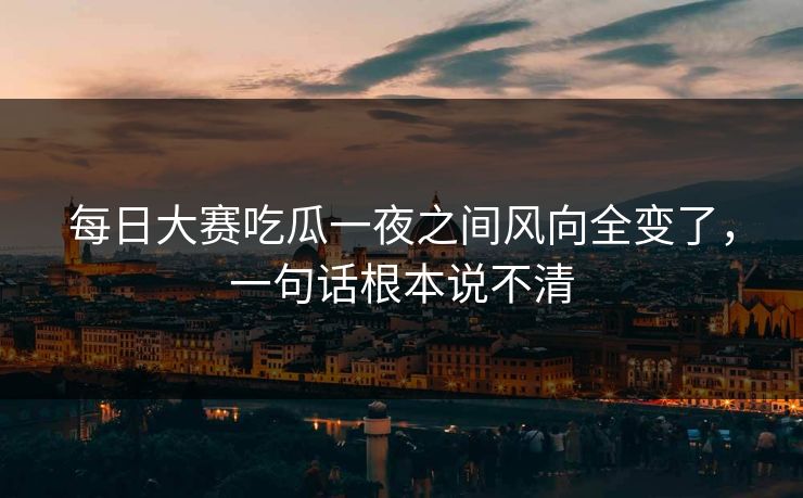 每日大赛吃瓜一夜之间风向全变了，一句话根本说不清