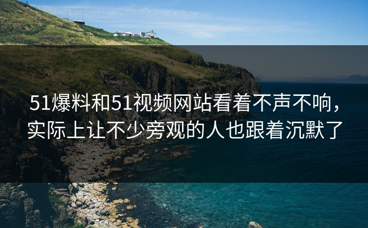 51爆料和51视频网站看着不声不响，实际上让不少旁观的人也跟着沉默了