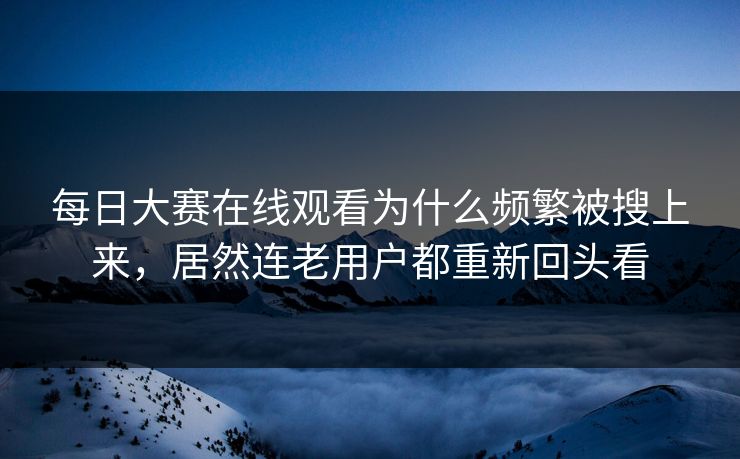 每日大赛在线观看为什么频繁被搜上来，居然连老用户都重新回头看