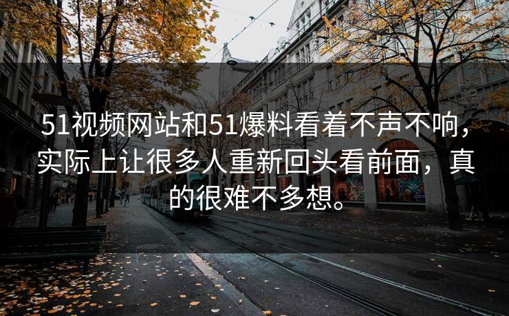 51视频网站和51爆料看着不声不响，实际上让很多人重新回头看前面，真的很难不多想。