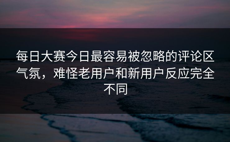 每日大赛今日最容易被忽略的评论区气氛，难怪老用户和新用户反应完全不同