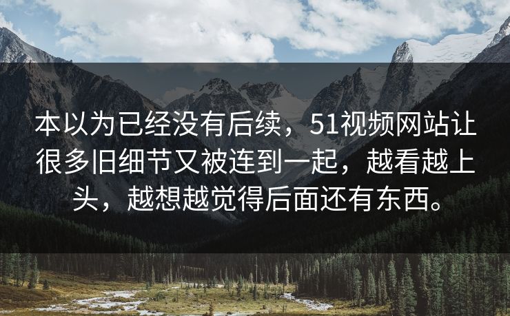 本以为已经没有后续，51视频网站让很多旧细节又被连到一起，越看越上头，越想越觉得后面还有东西。