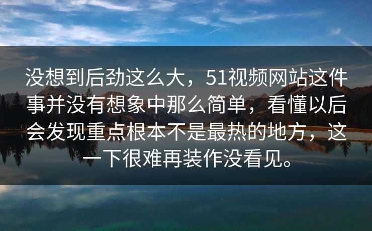 没想到后劲这么大，51视频网站这件事并没有想象中那么简单，看懂以后会发现重点根本不是最热的地方，这一下很难再装作没看见。