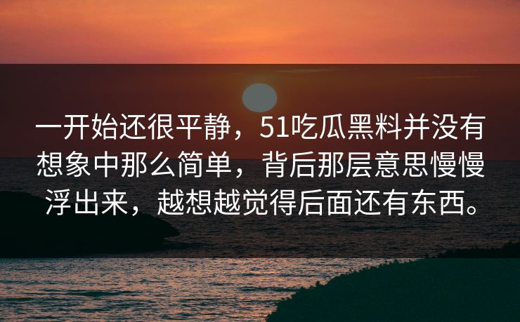 一开始还很平静，51吃瓜黑料并没有想象中那么简单，背后那层意思慢慢浮出来，越想越觉得后面还有东西。