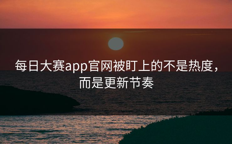 每日大赛app官网被盯上的不是热度，而是更新节奏