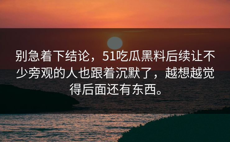 别急着下结论,51吃瓜黑料后续让不少旁观的人也跟着沉默了,越想越觉得后面还有东西。 别急着下结论,51吃瓜黑料后续让不少旁观的人也跟着沉默了,越想越觉得后面还有东西。