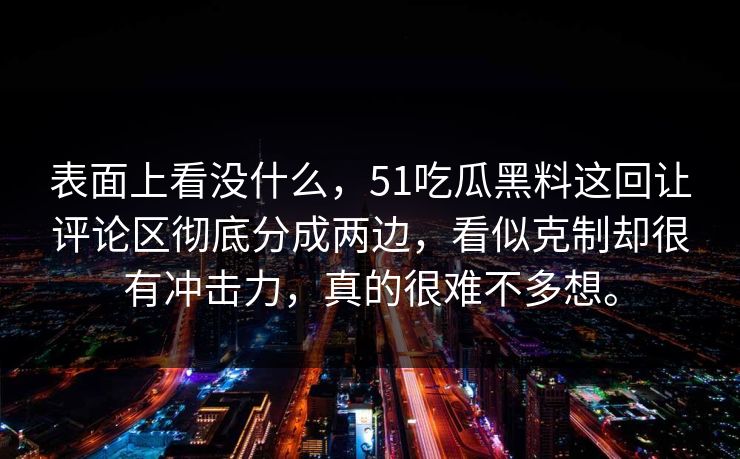表面上看没什么,51吃瓜黑料这回让评论区彻底分成两边,看似克制却很有冲击力,真的很难不多想。 表面上看没什么,51吃瓜黑料这回让评论区彻底分成两边,看似克制却很有冲击力,真的很难不多想。