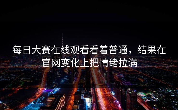 每日大赛在线观看看着普通,结果在官网变化上把情绪拉满