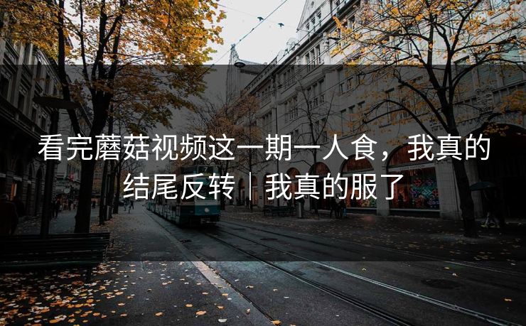 看完蘑菇视频这一期一人食,我真的结尾反转|我真的服了 看完蘑菇视频这一期一人食,我真的结尾反转|我真的服了