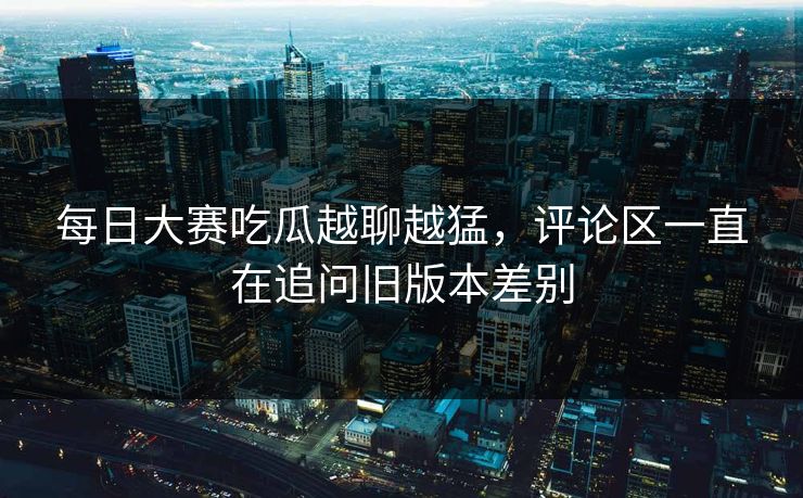 每日大赛吃瓜越聊越猛,评论区一直在追问旧版本差别