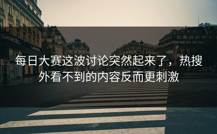 每日大赛这波讨论突然起来了,热搜外看不到的内容反而更刺激