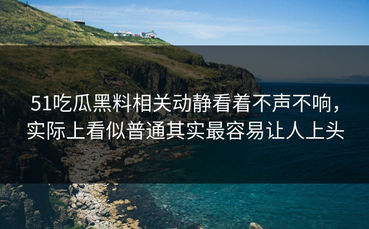51吃瓜黑料相关动静看着不声不响,实际上看似普通其实最容易让人上头