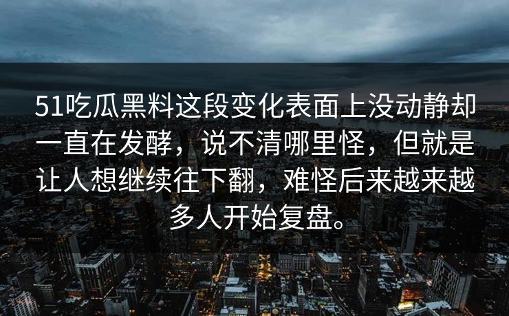 51吃瓜黑料这段变化表面上没动静却一直在发酵,说不清哪里怪,但就是让人想继续往下翻,难怪后来越来越多人开始复盘。