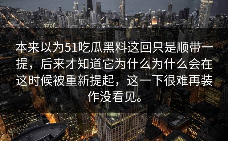 本来以为51吃瓜黑料这回只是顺带一提,后来才知道它为什么为什么会在这时候被重新提起,这一下很难再装作没看见。 本来以为51吃瓜黑料这回只是顺带一提,后来才知道它为什么为什么会在这时候被重新提起,这一下很难再装作没看见。