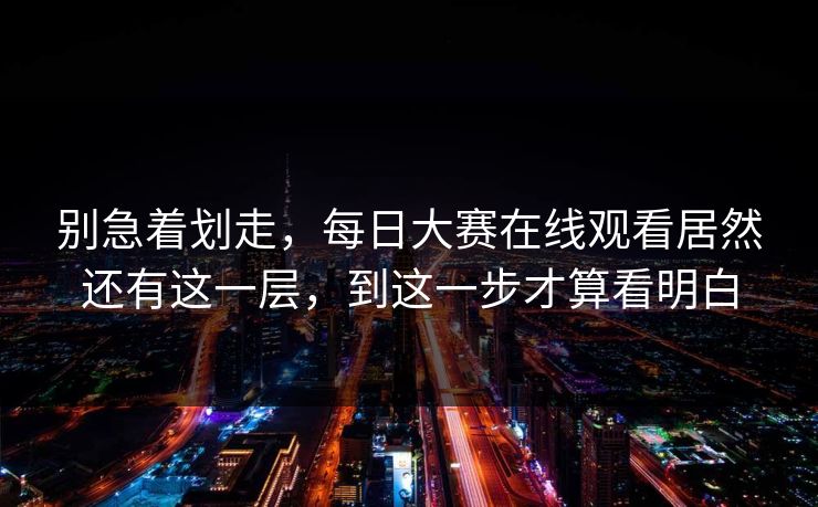 别急着划走,每日大赛在线观看居然还有这一层,到这一步才算看明白 别急着划走,每日大赛在线观看居然还有这一层,到这一步才算看明白