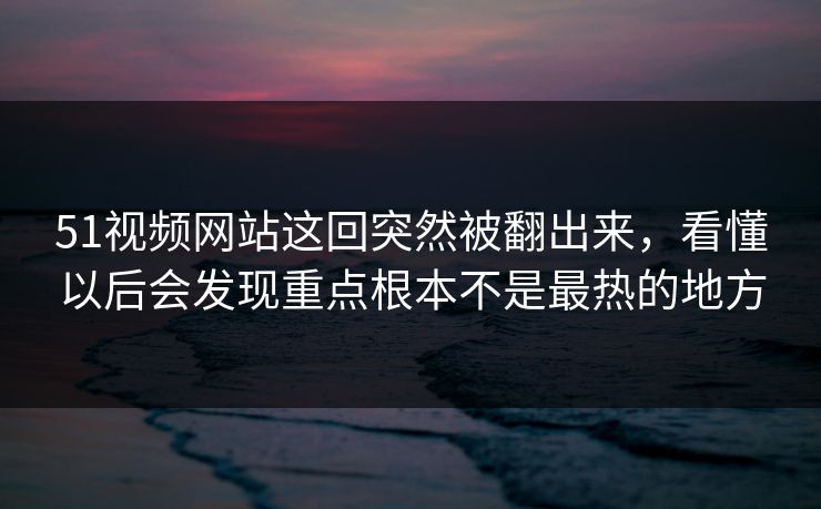 51视频网站这回突然被翻出来,看懂以后会发现重点根本不是最热的地方