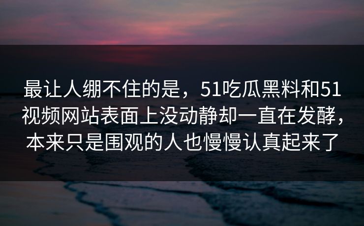 最让人绷不住的是,51吃瓜黑料和51视频网站表面上没动静却一直在发酵,本来只是围观的人也慢慢认真起来了 最让人绷不住的是,51吃瓜黑料和51视频网站表面上没动静却一直在发酵,本来只是围观的人也慢慢认真起来了