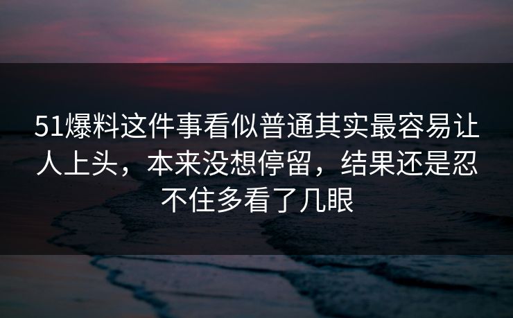 51爆料这件事看似普通其实最容易让人上头,本来没想停留,结果还是忍不住多看了几眼 51爆料这件事看似普通其实最容易让人上头,本来没想停留,结果还是忍不住多看了几眼