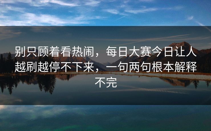 别只顾着看热闹,每日大赛今日让人越刷越停不下来,一句两句根本解释不完