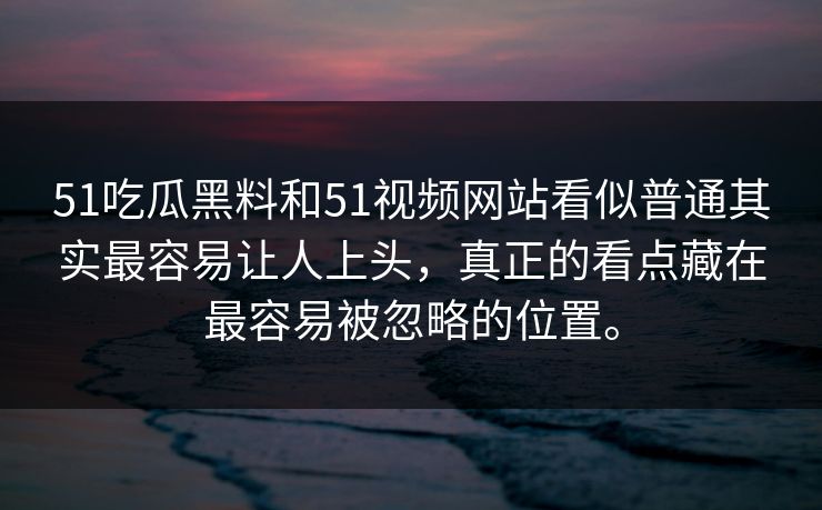 51吃瓜黑料和51视频网站看似普通其实最容易让人上头，真正的看点藏在最容易被忽略的位置。