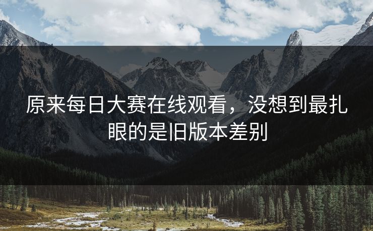 原来每日大赛在线观看,没想到最扎眼的是旧版本差别